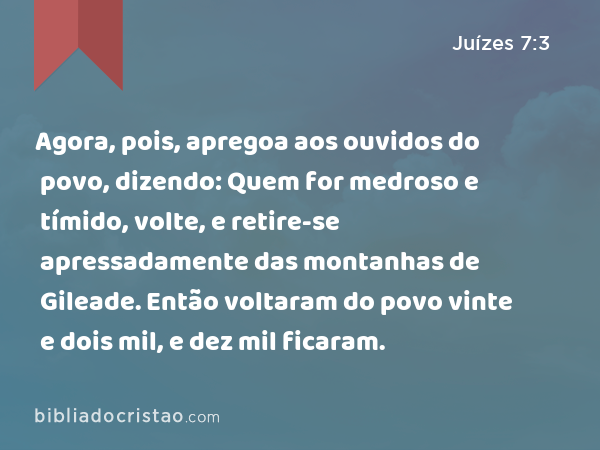 Agora, pois, apregoa aos ouvidos do povo, dizendo: Quem for medroso e tímido, volte, e retire-se apressadamente das montanhas de Gileade. Então voltaram do povo vinte e dois mil, e dez mil ficaram. - Juízes 7:3