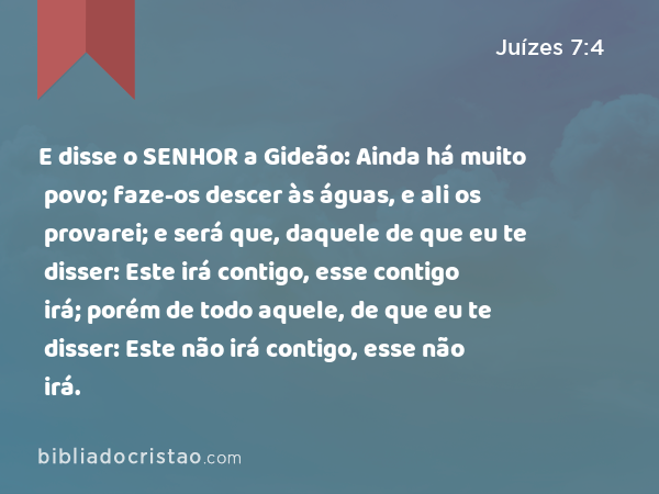 E disse o SENHOR a Gideão: Ainda há muito povo; faze-os descer às águas, e ali os provarei; e será que, daquele de que eu te disser: Este irá contigo, esse contigo irá; porém de todo aquele, de que eu te disser: Este não irá contigo, esse não irá. - Juízes 7:4