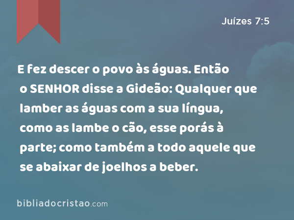 E fez descer o povo às águas. Então o SENHOR disse a Gideão: Qualquer que lamber as águas com a sua língua, como as lambe o cão, esse porás à parte; como também a todo aquele que se abaixar de joelhos a beber. - Juízes 7:5