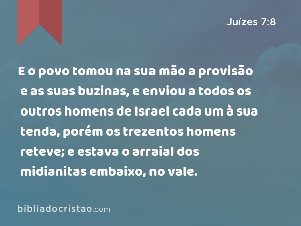 E o povo tomou na sua mão a provisão e as suas buzinas, e enviou a todos os outros homens de Israel cada um à sua tenda, porém os trezentos homens reteve; e estava o arraial dos midianitas embaixo, no vale. - Juízes 7:8