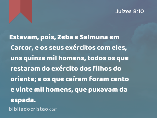 Estavam, pois, Zeba e Salmuna em Carcor, e os seus exércitos com eles, uns quinze mil homens, todos os que restaram do exército dos filhos do oriente; e os que caíram foram cento e vinte mil homens, que puxavam da espada. - Juízes 8:10