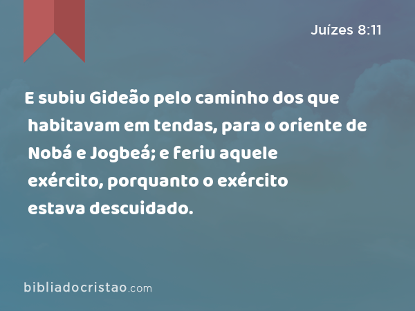 E subiu Gideão pelo caminho dos que habitavam em tendas, para o oriente de Nobá e Jogbeá; e feriu aquele exército, porquanto o exército estava descuidado. - Juízes 8:11