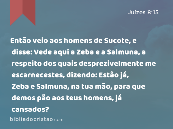 Então veio aos homens de Sucote, e disse: Vede aqui a Zeba e a Salmuna, a respeito dos quais desprezivelmente me escarnecestes, dizendo: Estão já, Zeba e Salmuna, na tua mão, para que demos pão aos teus homens, já cansados? - Juízes 8:15