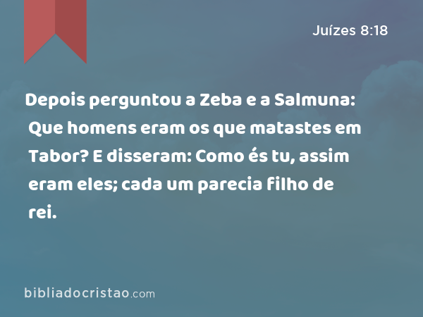 Depois perguntou a Zeba e a Salmuna: Que homens eram os que matastes em Tabor? E disseram: Como és tu, assim eram eles; cada um parecia filho de rei. - Juízes 8:18