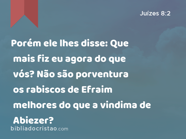 Porém ele lhes disse: Que mais fiz eu agora do que vós? Não são porventura os rabiscos de Efraim melhores do que a vindima de Abiezer? - Juízes 8:2