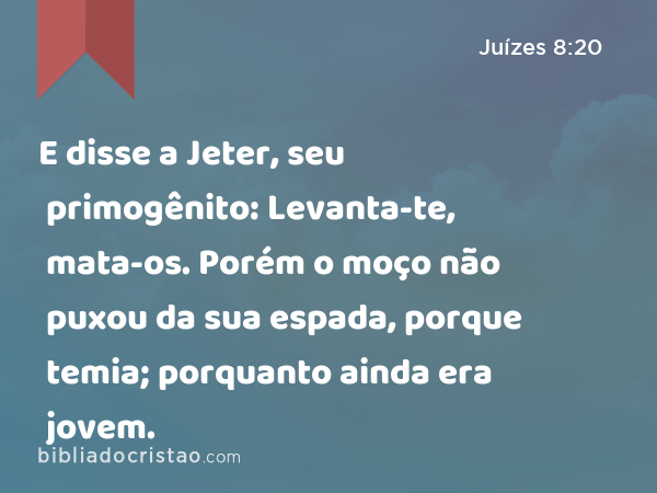 E disse a Jeter, seu primogênito: Levanta-te, mata-os. Porém o moço não puxou da sua espada, porque temia; porquanto ainda era jovem. - Juízes 8:20