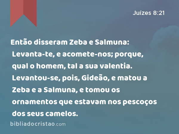 Então disseram Zeba e Salmuna: Levanta-te, e acomete-nos; porque, qual o homem, tal a sua valentia. Levantou-se, pois, Gideão, e matou a Zeba e a Salmuna, e tomou os ornamentos que estavam nos pescoços dos seus camelos. - Juízes 8:21