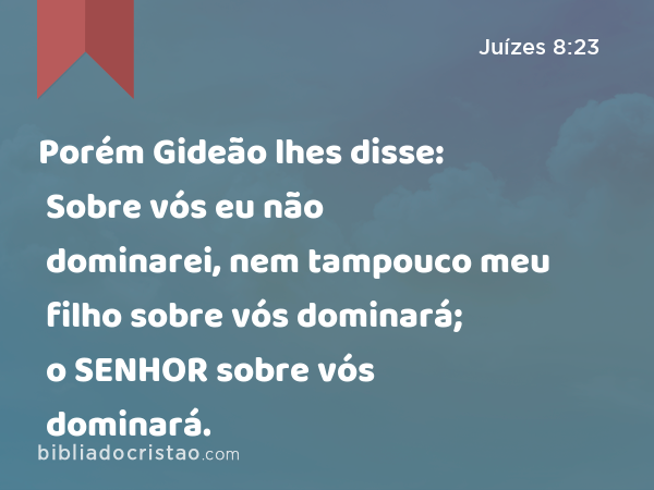 Porém Gideão lhes disse: Sobre vós eu não dominarei, nem tampouco meu filho sobre vós dominará; o SENHOR sobre vós dominará. - Juízes 8:23