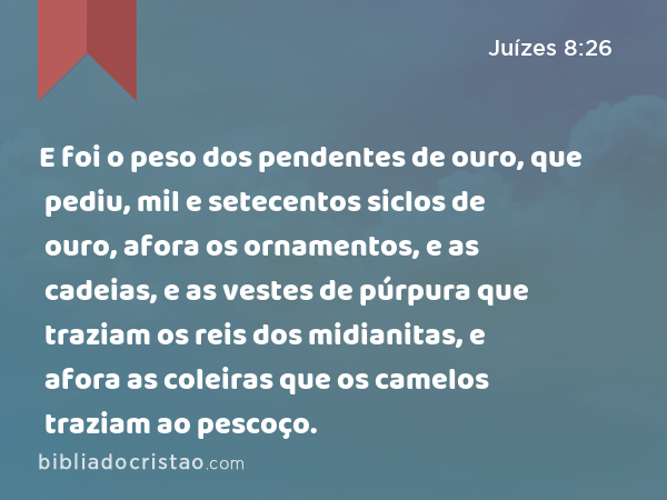 E foi o peso dos pendentes de ouro, que pediu, mil e setecentos siclos de ouro, afora os ornamentos, e as cadeias, e as vestes de púrpura que traziam os reis dos midianitas, e afora as coleiras que os camelos traziam ao pescoço. - Juízes 8:26