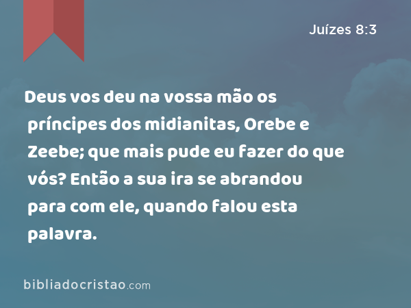 Deus vos deu na vossa mão os príncipes dos midianitas, Orebe e Zeebe; que mais pude eu fazer do que vós? Então a sua ira se abrandou para com ele, quando falou esta palavra. - Juízes 8:3