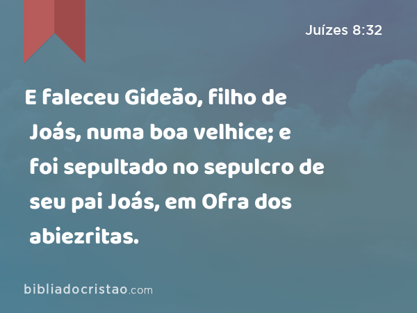 E faleceu Gideão, filho de Joás, numa boa velhice; e foi sepultado no sepulcro de seu pai Joás, em Ofra dos abiezritas. - Juízes 8:32