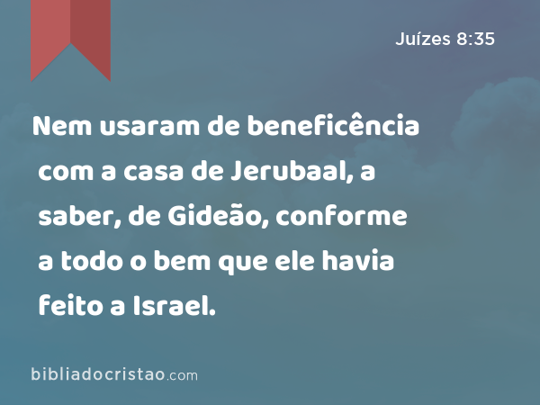 Nem usaram de beneficência com a casa de Jerubaal, a saber, de Gideão, conforme a todo o bem que ele havia feito a Israel. - Juízes 8:35