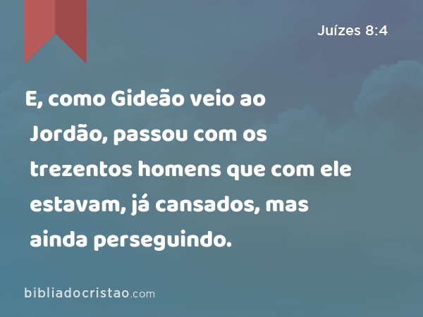 E, como Gideão veio ao Jordão, passou com os trezentos homens que com ele estavam, já cansados, mas ainda perseguindo. - Juízes 8:4