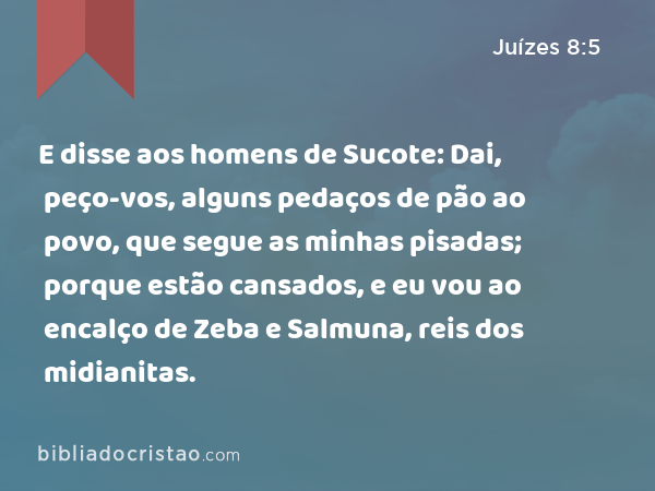 E disse aos homens de Sucote: Dai, peço-vos, alguns pedaços de pão ao povo, que segue as minhas pisadas; porque estão cansados, e eu vou ao encalço de Zeba e Salmuna, reis dos midianitas. - Juízes 8:5