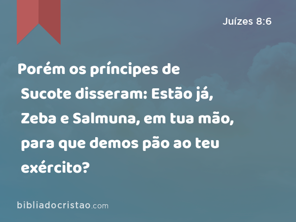 Porém os príncipes de Sucote disseram: Estão já, Zeba e Salmuna, em tua mão, para que demos pão ao teu exército? - Juízes 8:6