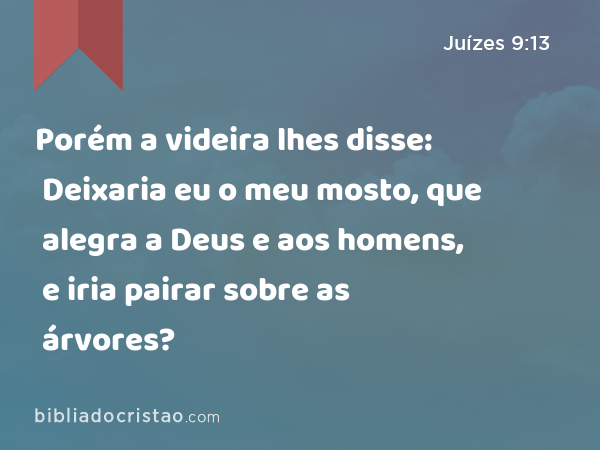 Porém a videira lhes disse: Deixaria eu o meu mosto, que alegra a Deus e aos homens, e iria pairar sobre as árvores? - Juízes 9:13