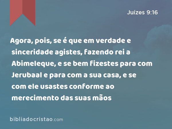 Agora, pois, se é que em verdade e sinceridade agistes, fazendo rei a Abimeleque, e se bem fizestes para com Jerubaal e para com a sua casa, e se com ele usastes conforme ao merecimento das suas mãos - Juízes 9:16