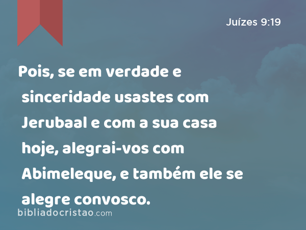 Pois, se em verdade e sinceridade usastes com Jerubaal e com a sua casa hoje, alegrai-vos com Abimeleque, e também ele se alegre convosco. - Juízes 9:19