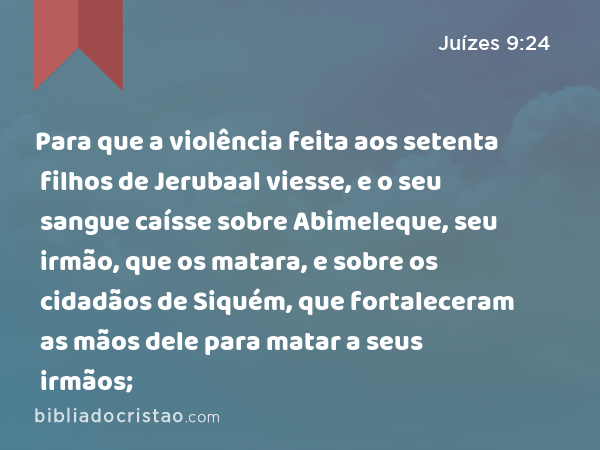 Para que a violência feita aos setenta filhos de Jerubaal viesse, e o seu sangue caísse sobre Abimeleque, seu irmão, que os matara, e sobre os cidadãos de Siquém, que fortaleceram as mãos dele para matar a seus irmãos; - Juízes 9:24