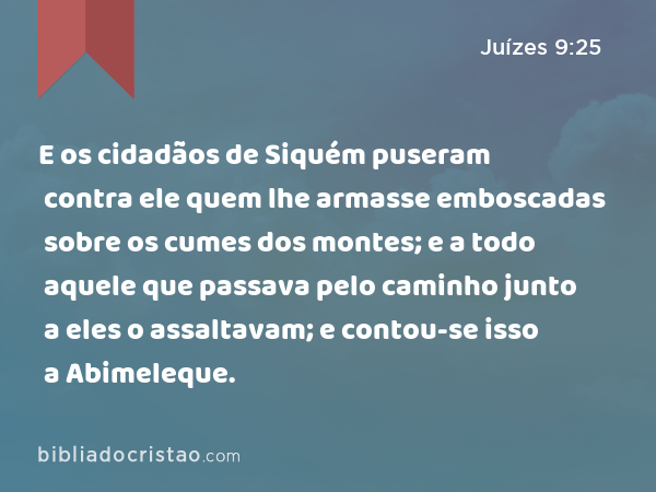 E os cidadãos de Siquém puseram contra ele quem lhe armasse emboscadas sobre os cumes dos montes; e a todo aquele que passava pelo caminho junto a eles o assaltavam; e contou-se isso a Abimeleque. - Juízes 9:25