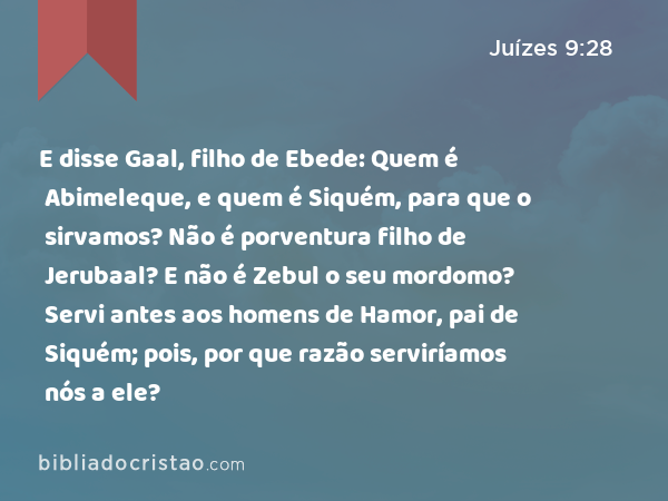 E disse Gaal, filho de Ebede: Quem é Abimeleque, e quem é Siquém, para que o sirvamos? Não é porventura filho de Jerubaal? E não é Zebul o seu mordomo? Servi antes aos homens de Hamor, pai de Siquém; pois, por que razão serviríamos nós a ele? - Juízes 9:28