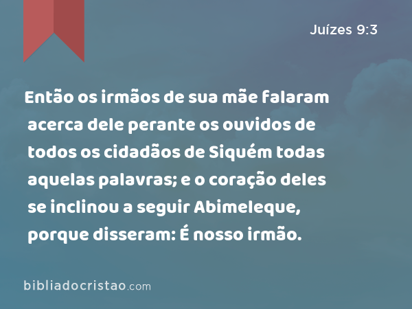 Então os irmãos de sua mãe falaram acerca dele perante os ouvidos de todos os cidadãos de Siquém todas aquelas palavras; e o coração deles se inclinou a seguir Abimeleque, porque disseram: É nosso irmão. - Juízes 9:3