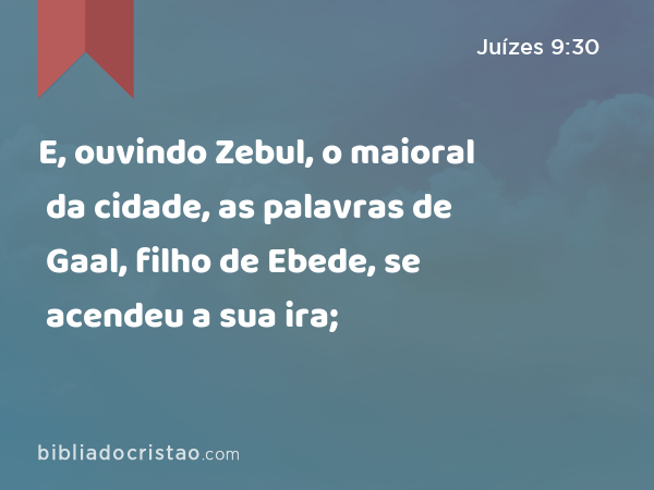 E, ouvindo Zebul, o maioral da cidade, as palavras de Gaal, filho de Ebede, se acendeu a sua ira; - Juízes 9:30