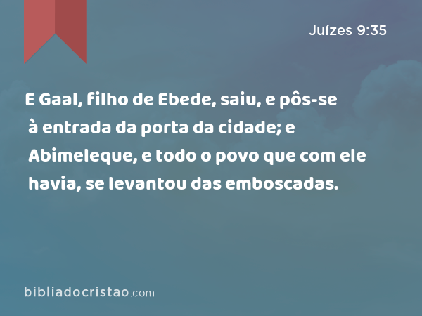 E Gaal, filho de Ebede, saiu, e pôs-se à entrada da porta da cidade; e Abimeleque, e todo o povo que com ele havia, se levantou das emboscadas. - Juízes 9:35