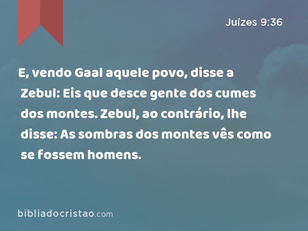 E, vendo Gaal aquele povo, disse a Zebul: Eis que desce gente dos cumes dos montes. Zebul, ao contrário, lhe disse: As sombras dos montes vês como se fossem homens. - Juízes 9:36