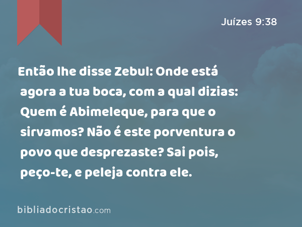 Então lhe disse Zebul: Onde está agora a tua boca, com a qual dizias: Quem é Abimeleque, para que o sirvamos? Não é este porventura o povo que desprezaste? Sai pois, peço-te, e peleja contra ele. - Juízes 9:38