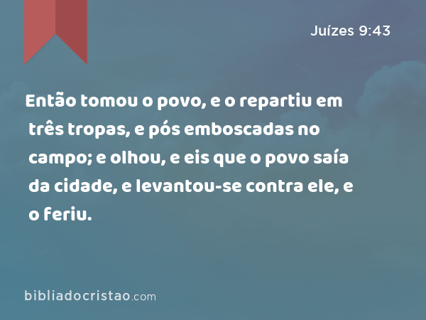 Então tomou o povo, e o repartiu em três tropas, e pós emboscadas no campo; e olhou, e eis que o povo saía da cidade, e levantou-se contra ele, e o feriu. - Juízes 9:43