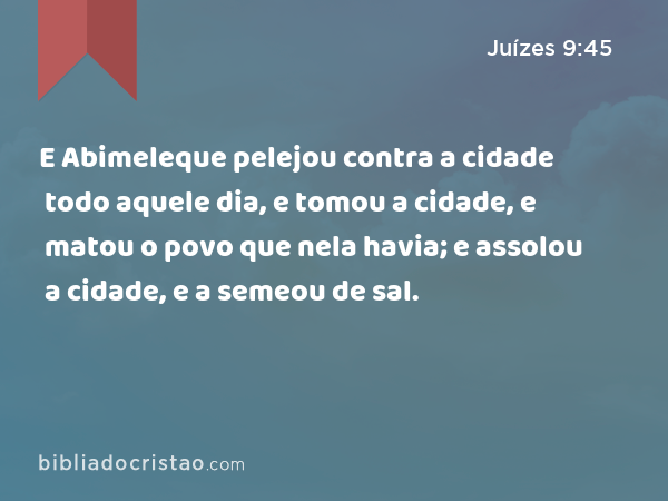 E Abimeleque pelejou contra a cidade todo aquele dia, e tomou a cidade, e matou o povo que nela havia; e assolou a cidade, e a semeou de sal. - Juízes 9:45