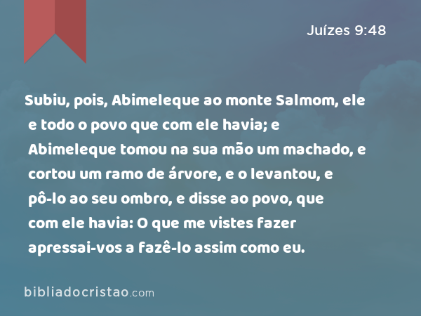 Subiu, pois, Abimeleque ao monte Salmom, ele e todo o povo que com ele havia; e Abimeleque tomou na sua mão um machado, e cortou um ramo de árvore, e o levantou, e pô-lo ao seu ombro, e disse ao povo, que com ele havia: O que me vistes fazer apressai-vos a fazê-lo assim como eu. - Juízes 9:48