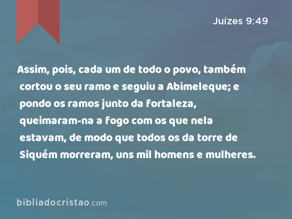 Assim, pois, cada um de todo o povo, também cortou o seu ramo e seguiu a Abimeleque; e pondo os ramos junto da fortaleza, queimaram-na a fogo com os que nela estavam, de modo que todos os da torre de Siquém morreram, uns mil homens e mulheres. - Juízes 9:49