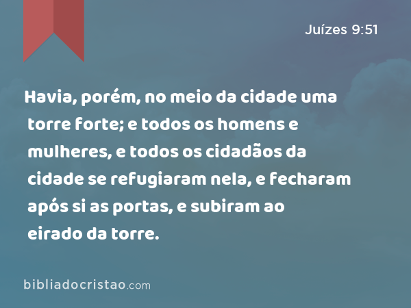 Havia, porém, no meio da cidade uma torre forte; e todos os homens e mulheres, e todos os cidadãos da cidade se refugiaram nela, e fecharam após si as portas, e subiram ao eirado da torre. - Juízes 9:51