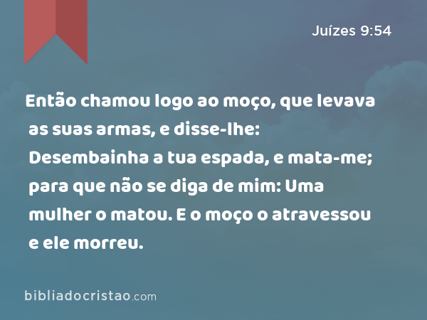 Então chamou logo ao moço, que levava as suas armas, e disse-lhe: Desembainha a tua espada, e mata-me; para que não se diga de mim: Uma mulher o matou. E o moço o atravessou e ele morreu. - Juízes 9:54