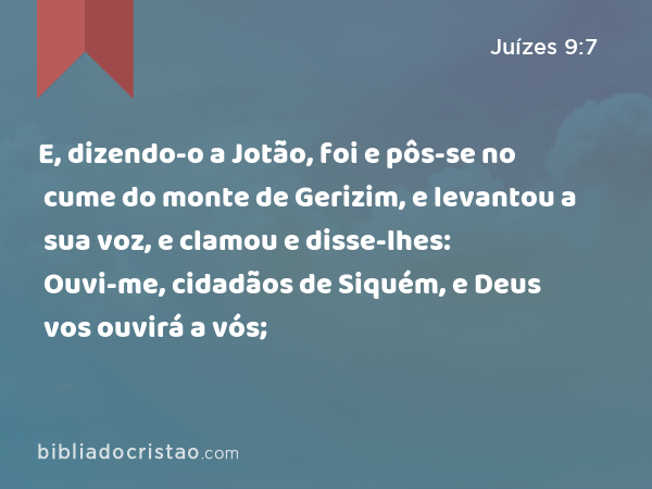 E, dizendo-o a Jotão, foi e pôs-se no cume do monte de Gerizim, e levantou a sua voz, e clamou e disse-lhes: Ouvi-me, cidadãos de Siquém, e Deus vos ouvirá a vós; - Juízes 9:7