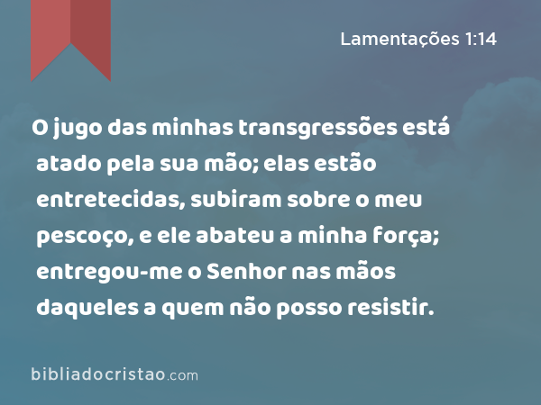 O jugo das minhas transgressões está atado pela sua mão; elas estão entretecidas, subiram sobre o meu pescoço, e ele abateu a minha força; entregou-me o Senhor nas mãos daqueles a quem não posso resistir. - Lamentações 1:14