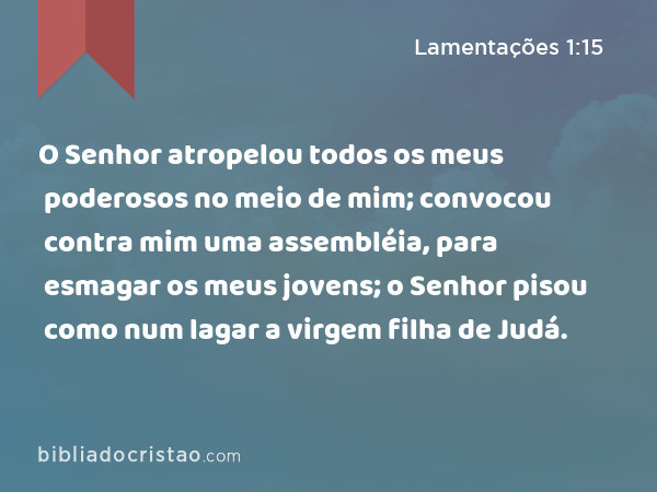 O Senhor atropelou todos os meus poderosos no meio de mim; convocou contra mim uma assembléia, para esmagar os meus jovens; o Senhor pisou como num lagar a virgem filha de Judá. - Lamentações 1:15