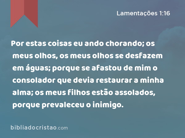 Por estas coisas eu ando chorando; os meus olhos, os meus olhos se desfazem em águas; porque se afastou de mim o consolador que devia restaurar a minha alma; os meus filhos estão assolados, porque prevaleceu o inimigo. - Lamentações 1:16