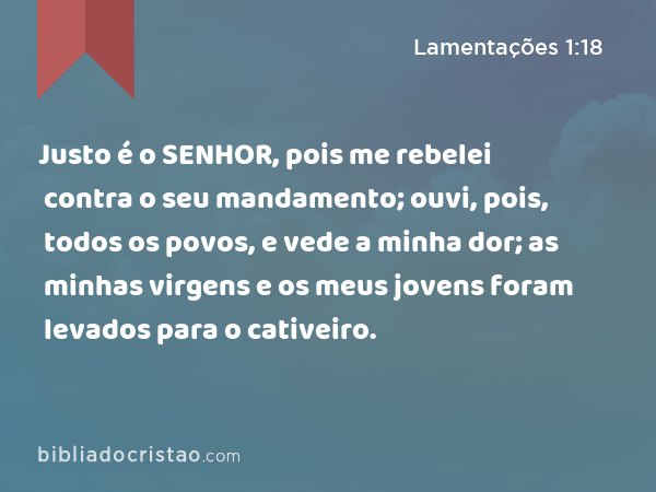 Justo é o SENHOR, pois me rebelei contra o seu mandamento; ouvi, pois, todos os povos, e vede a minha dor; as minhas virgens e os meus jovens foram levados para o cativeiro. - Lamentações 1:18