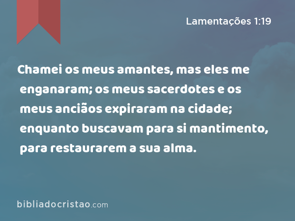 Chamei os meus amantes, mas eles me enganaram; os meus sacerdotes e os meus anciãos expiraram na cidade; enquanto buscavam para si mantimento, para restaurarem a sua alma. - Lamentações 1:19