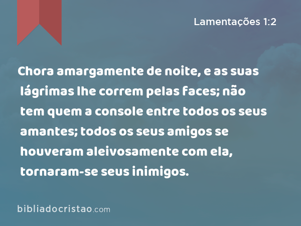 Chora amargamente de noite, e as suas lágrimas lhe correm pelas faces; não tem quem a console entre todos os seus amantes; todos os seus amigos se houveram aleivosamente com ela, tornaram-se seus inimigos. - Lamentações 1:2