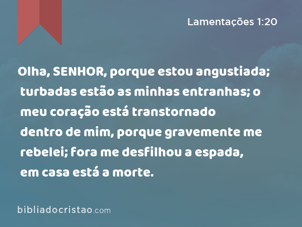 Olha, SENHOR, porque estou angustiada; turbadas estão as minhas entranhas; o meu coração está transtornado dentro de mim, porque gravemente me rebelei; fora me desfilhou a espada, em casa está a morte. - Lamentações 1:20