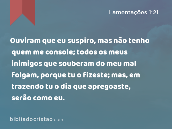 Ouviram que eu suspiro, mas não tenho quem me console; todos os meus inimigos que souberam do meu mal folgam, porque tu o fizeste; mas, em trazendo tu o dia que apregoaste, serão como eu. - Lamentações 1:21