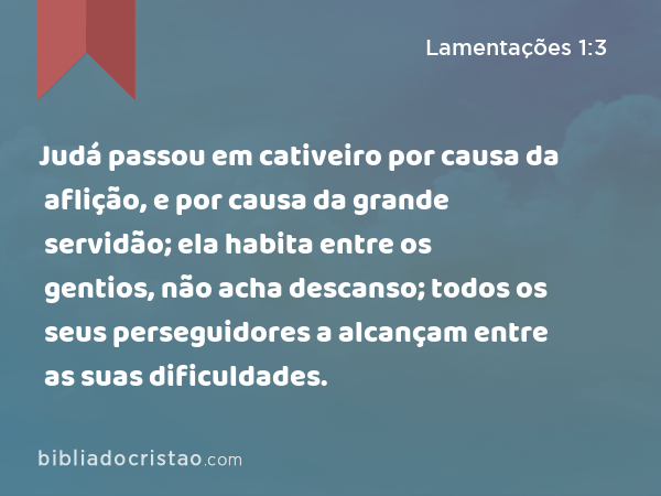 Judá passou em cativeiro por causa da aflição, e por causa da grande servidão; ela habita entre os gentios, não acha descanso; todos os seus perseguidores a alcançam entre as suas dificuldades. - Lamentações 1:3