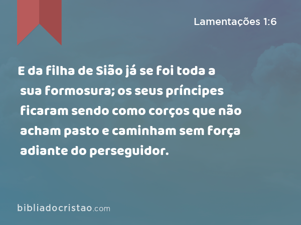 E da filha de Sião já se foi toda a sua formosura; os seus príncipes ficaram sendo como corços que não acham pasto e caminham sem força adiante do perseguidor. - Lamentações 1:6