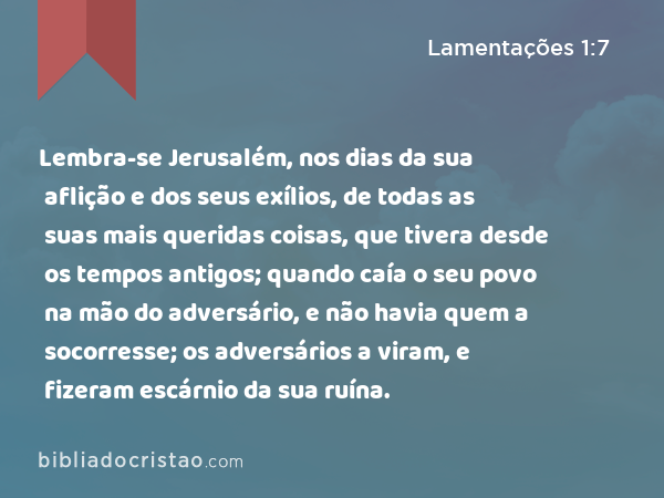 Lembra-se Jerusalém, nos dias da sua aflição e dos seus exílios, de todas as suas mais queridas coisas, que tivera desde os tempos antigos; quando caía o seu povo na mão do adversário, e não havia quem a socorresse; os adversários a viram, e fizeram escárnio da sua ruína. - Lamentações 1:7