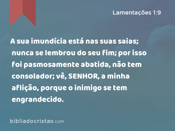 A sua imundícia está nas suas saias; nunca se lembrou do seu fim; por isso foi pasmosamente abatida, não tem consolador; vê, SENHOR, a minha aflição, porque o inimigo se tem engrandecido. - Lamentações 1:9