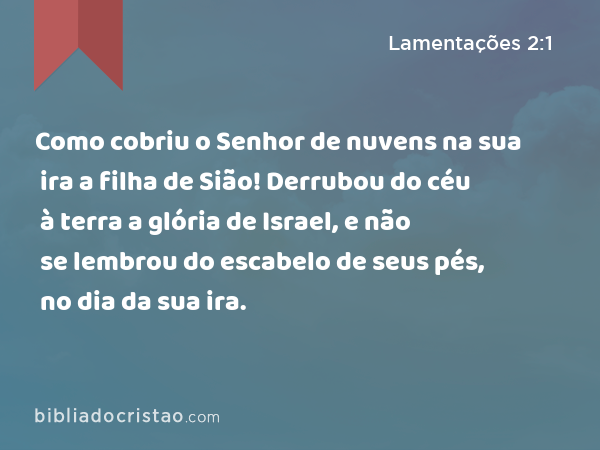 Como cobriu o Senhor de nuvens na sua ira a filha de Sião! Derrubou do céu à terra a glória de Israel, e não se lembrou do escabelo de seus pés, no dia da sua ira. - Lamentações 2:1